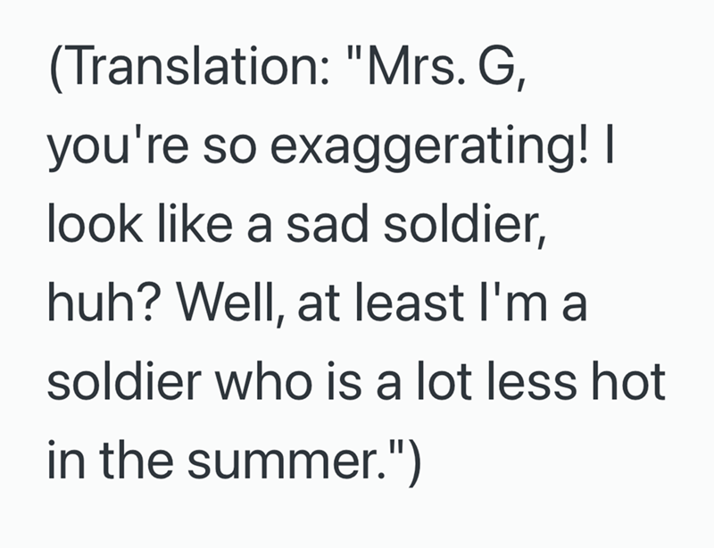 (Translation: "Mrs. G, you're so exaggerating! I look like a sad soldier, huh? Well, at least I'm a soldier who is a lot less hot in the summer.")