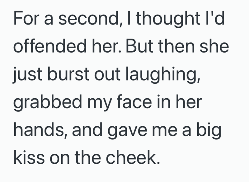 For a second, I thought I'd offended her. But then she just burst out laughing, grabbed my face in her hands, and gave me a big kiss on the cheek.