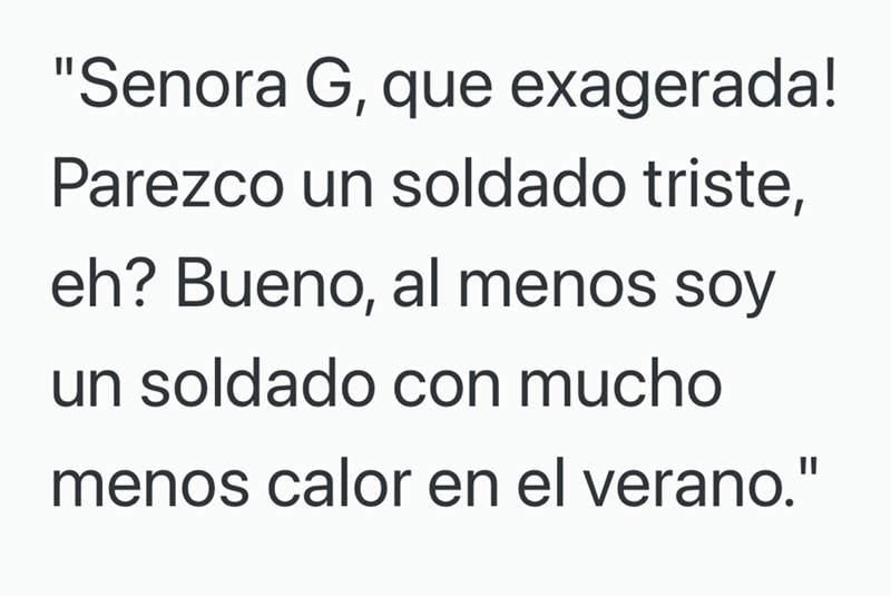 "Senora G, que exagerada! Parezco un soldado triste, eh? Bueno, al menos soy un soldado con mucho menos calor en el verano."
