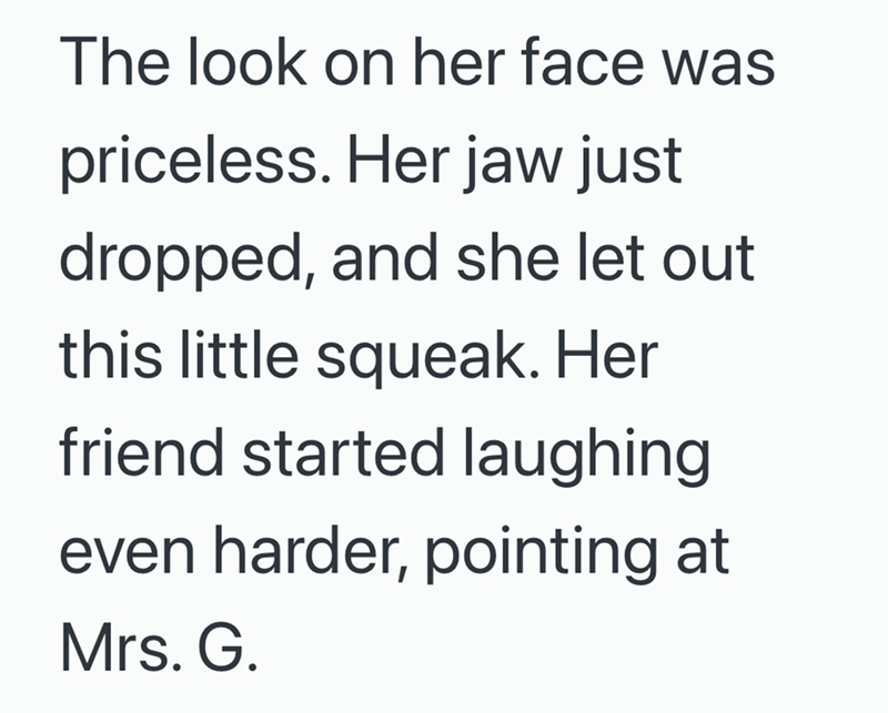 The look on her face was priceless. Her jaw just dropped, and she let out this little squeak. Her friend started laughing even harder, pointing at Mrs. G.
