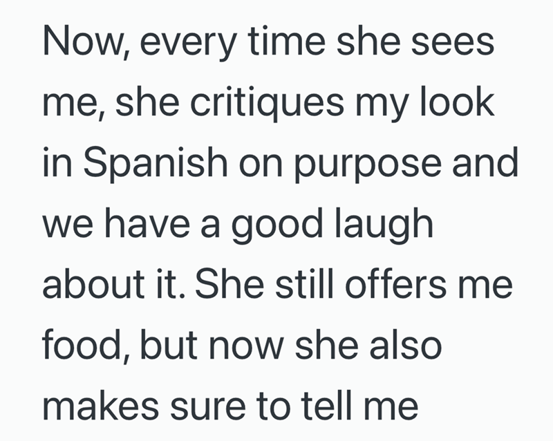 Now, every time she sees me, she critiques my look in Spanish on purpose and we have a good laugh. about it. She still offers me food, but now she also makes sure to tell me