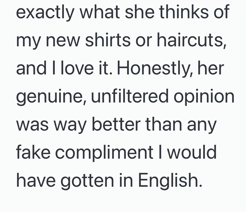 exactly what she thinks of my new shirts or haircuts, and I love it. Honestly, her genuine, unfiltered opinion was way better than any fake compliment I would have gotten in English.