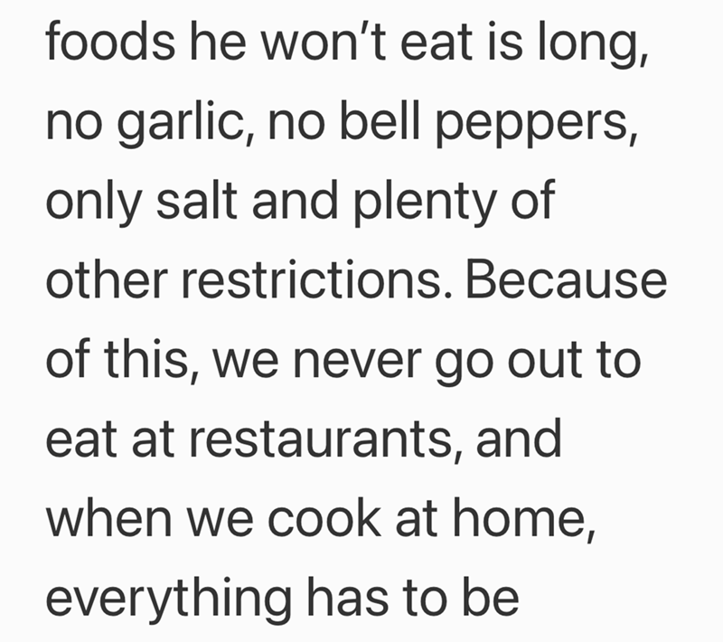 foods he won't eat is long, no garlic, no bell peppers, only salt and plenty of other restrictions. Because of this, we never go out to eat at restaurants, and when we cook at home, everything has to be