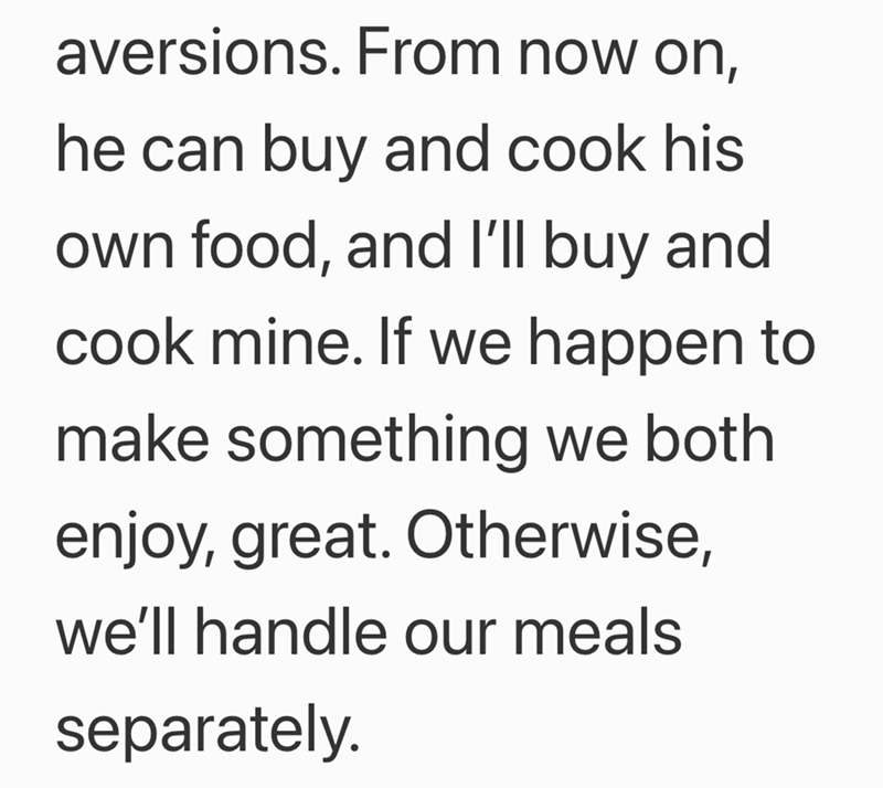aversions. From now on, he can buy and cook his own food, and I'll buy and cook mine. If we happen to make something we both enjoy, great. Otherwise, we'll handle our meals separately.