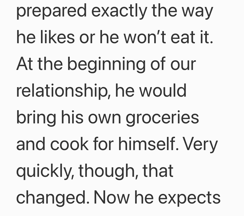 prepared exactly the way he likes or he won't eat it. At the beginning of our relationship, he would bring his own groceries and cook for himself. Very quickly, though, that changed. Now he expects