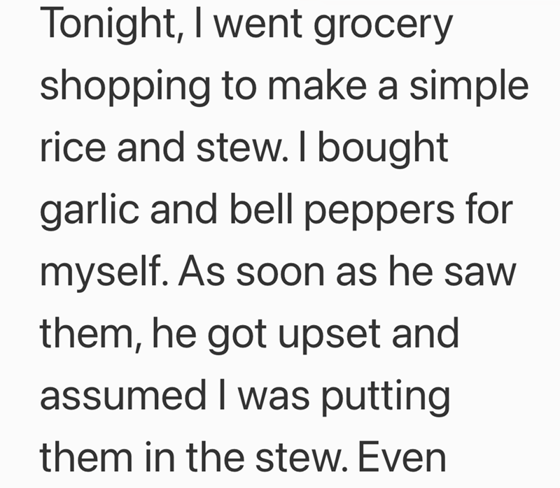 Tonight, I went grocery shopping to make a simple rice and stew. I bought garlic and bell peppers for myself. As soon as he saw them, he got upset and assumed I was putting them in the stew. Even