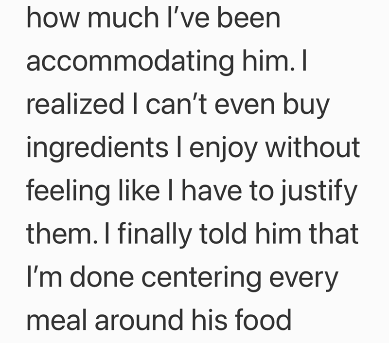 how much I've been accommodating him. I realized I can't even buy ingredients I enjoy without feeling like I have to justify them. I finally told him that I'm done centering every meal around his food