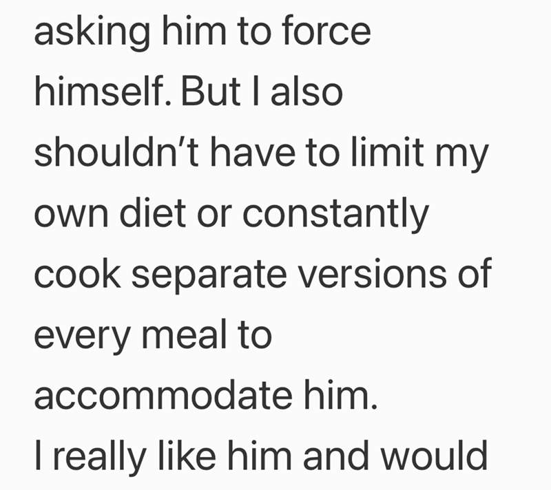 asking him to force himself. But I also shouldn't have to limit my own diet or constantly cook separate versions of every meal to accommodate him. I really like him and would
