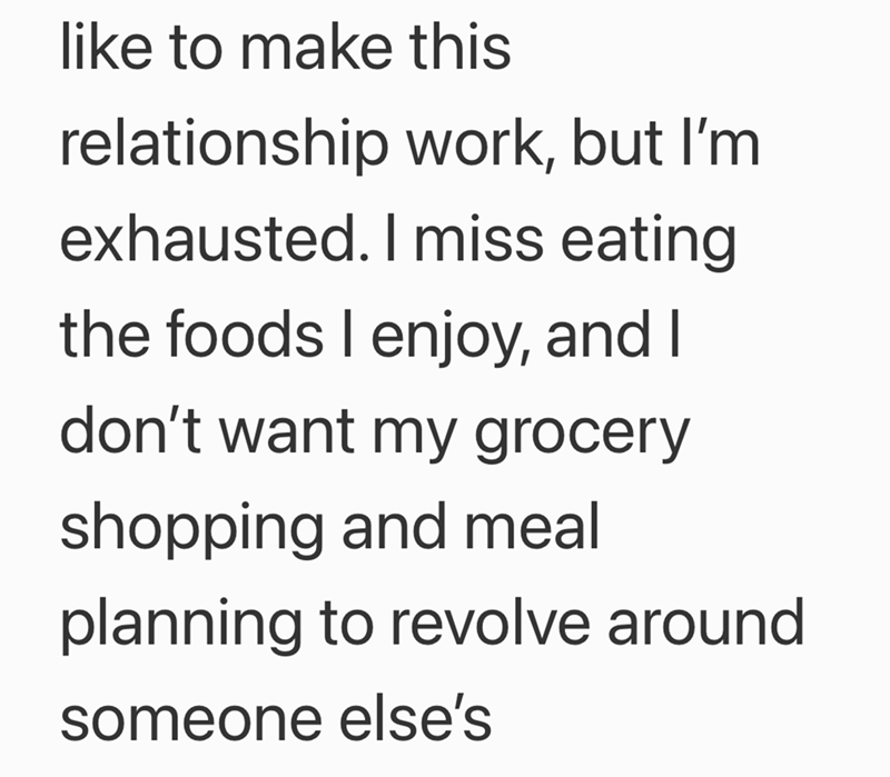 like to make this relationship work, but I'm exhausted. I miss eating the foods I enjoy, and I don't want my grocery shopping and meal planning to revolve around someone else's
