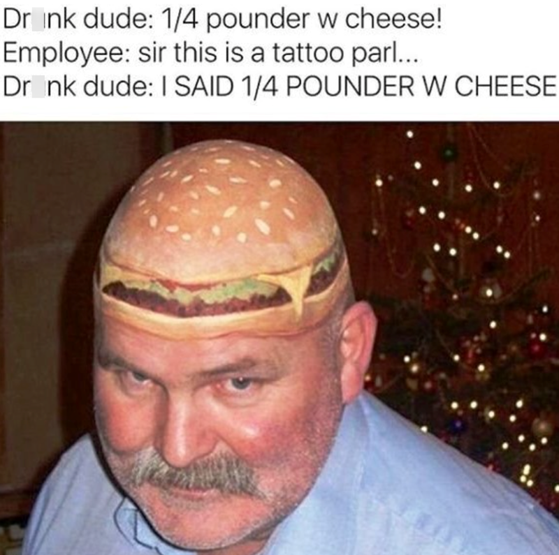 Drink dude: 1/4 pounder w cheese! Employee: sir this is a tattoo parl... Drink dude: I SAID 1/4 POUNDER W CHEESE