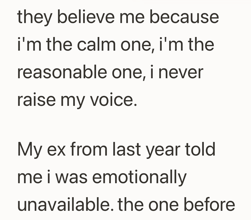 they believe me because i'm the calm one, i'm the reasonable one, i never raise my voice. My ex from last year told me i was emotionally unavailable. the one before