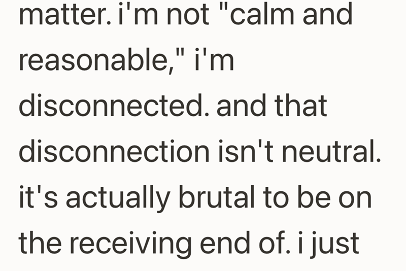 matter. i'm not "calm and reasonable," i'm disconnected. and that disconnection isn't neutral. it's actually brutal to be on the receiving end of. i just