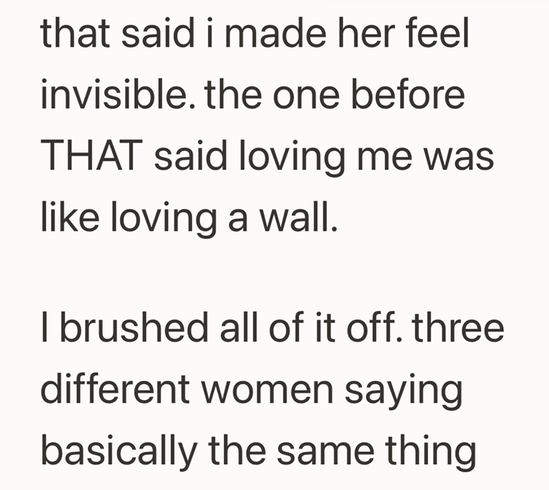 that said i made her feel invisible. the one before THAT said loving me was like loving a wall. I brushed all of it off. three different women saying basically the same thing