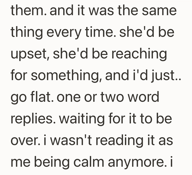 them. and it was the same thing every time. she'd be upset, she'd be reaching for something, and i'd just.. go flat. one or two word replies. waiting for it to be over. i wasn't reading it as me being calm anymore. i