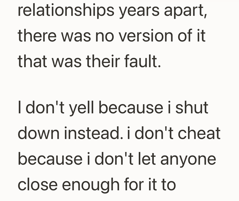 relationships years apart, there was no version of it that was their fault. I don't yell because i shut down instead. i don't cheat because i don't let anyone close enough for it to