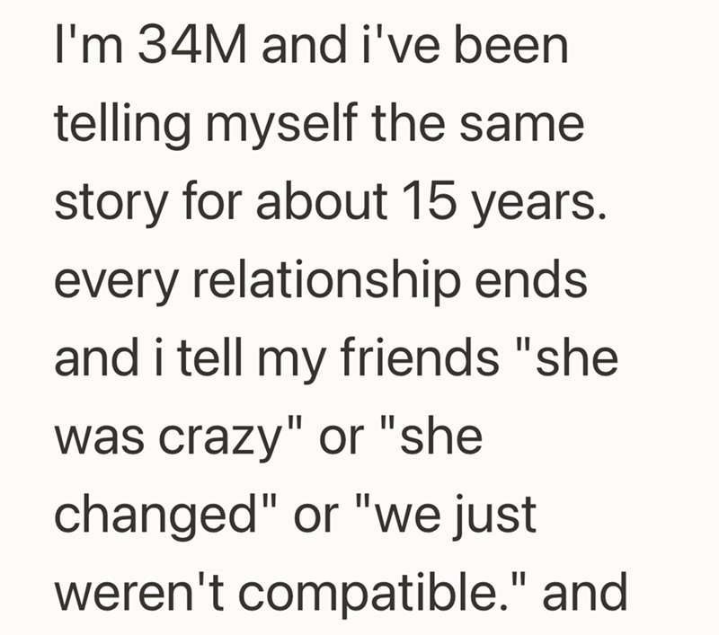 I'm 34M and i've been telling myself the same story for about 15 years. every relationship ends and i tell my friends "she was crazy" or "she changed" or "we just weren't compatible." and