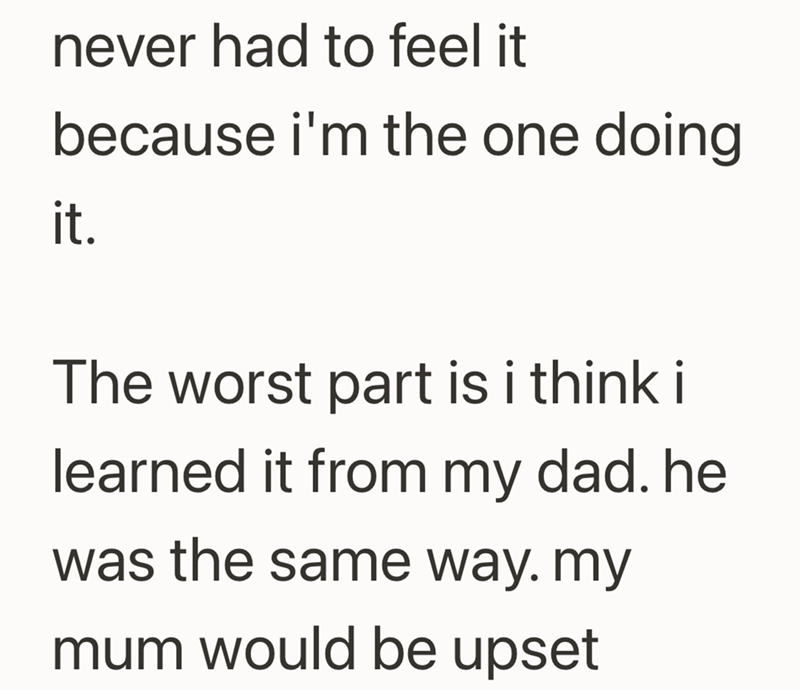 never had to feel it because i'm the one doing it. The worst part is i think i learned it from my dad. he was the same way. my mum would be upset