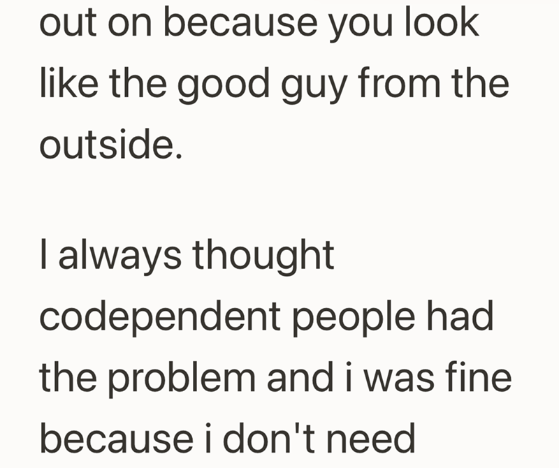 out on because you look like the good guy from the outside. I always thought codependent people had the problem and i was fine because i don't need