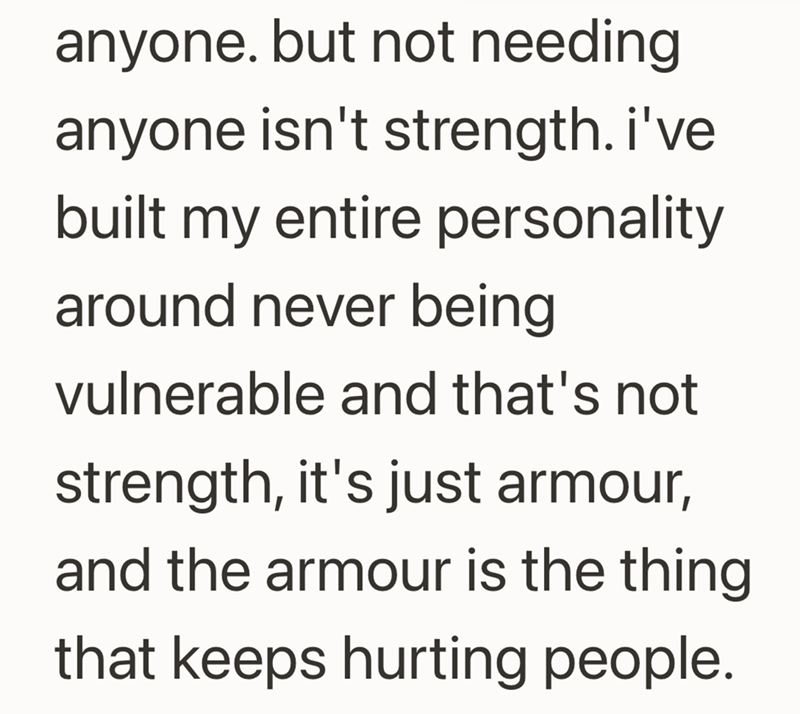 anyone. but not needing anyone isn't strength. i've built my entire personality. around never being vulnerable and that's not strength, it's just armour, and the armour is the thing that keeps hurting people.