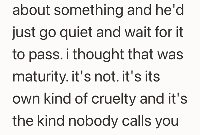about something and he'd just go quiet and wait for it to pass. i thought that was maturity. it's not. it's its own kind of cruelty and it's the kind nobody calls you