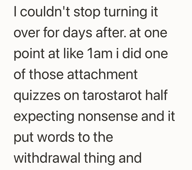 I couldn't stop turning it over for days after. at one point at like 1am i did one of those attachment quizzes on tarostarot half expecting nonsense and it put words to the withdrawal thing and