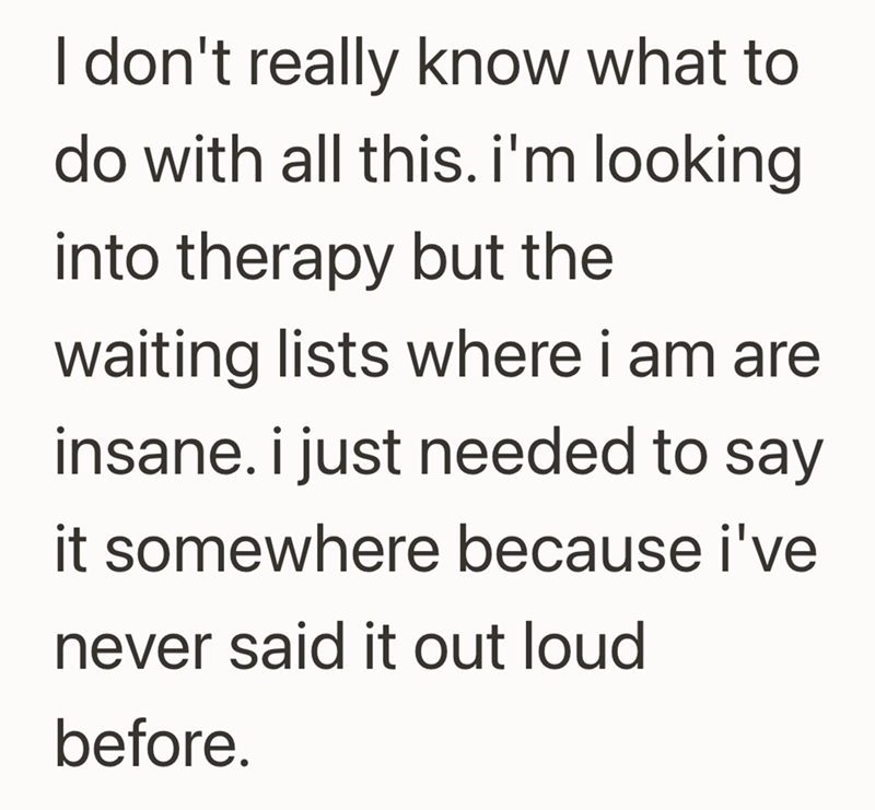 I don't really know what to do with all this. i'm looking into therapy but the waiting lists where i am are insane. i just needed to say it somewhere because i've never said it out loud before.