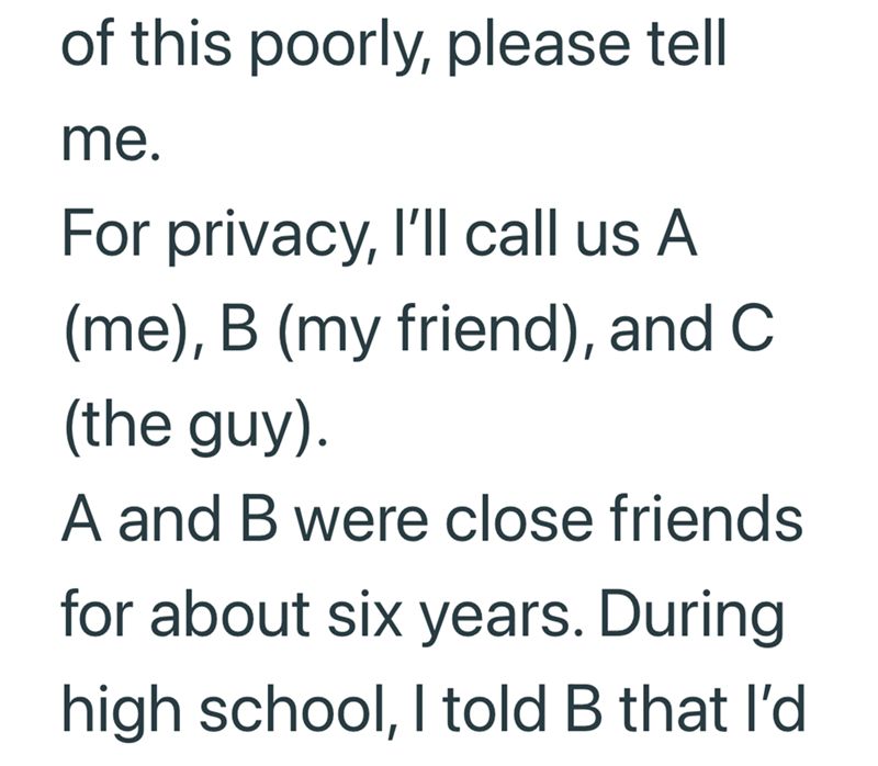 of this poorly, please tell me. For privacy, I'll call us A (me), B (my friend), and C. (the guy). A and B were close friends for about six years. During high school, I told B that I'd