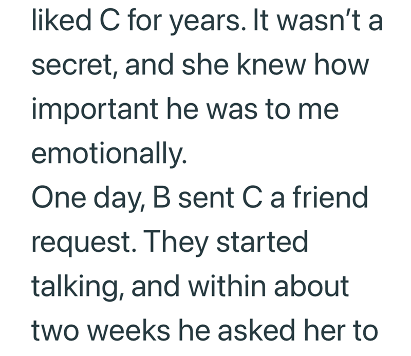 liked C for years. It wasn't a secret, and she knew how important he was to me emotionally. One day, B sent C a friend request. They started talking, and within about two weeks he asked her to