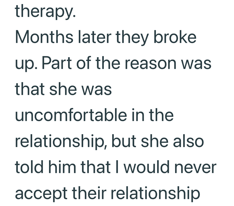 therapy. Months later they broke up. Part of the reason was that she was uncomfortable in the relationship, but she also told him that I would never accept their relationship