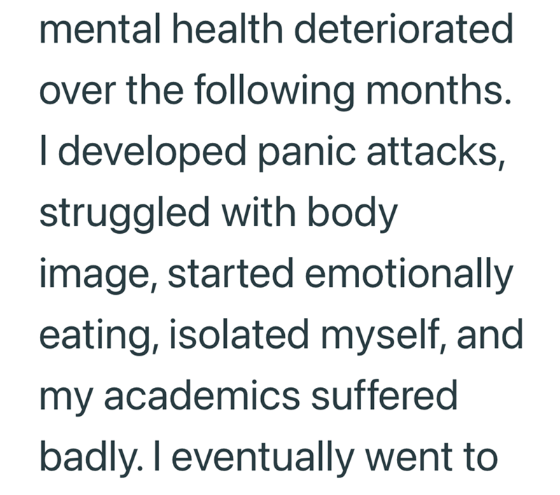 mental health deteriorated over the following months. I developed panic attacks, struggled with body image, started emotionally eating, isolated myself, and my academics suffered badly. I eventually went to