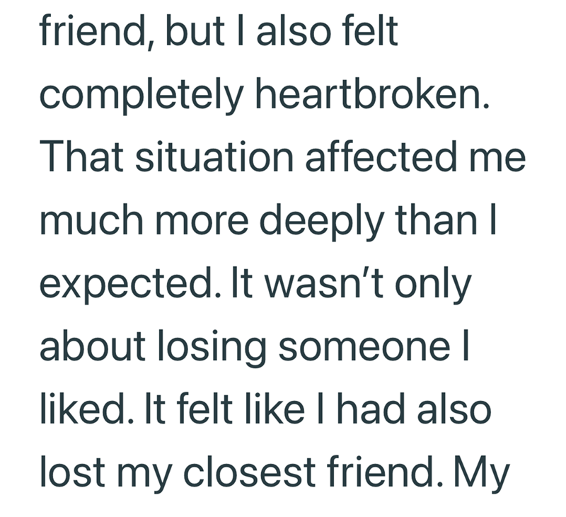 friend, but I also felt completely heartbroken. That situation affected me much more deeply than I expected. It wasn't only about losing someone I liked. It felt like I had also lost my closest friend. My