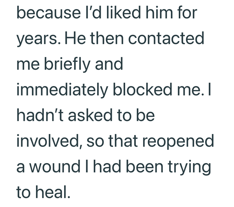 because I'd liked him for years. He then contacted me briefly and immediately blocked me. I hadn't asked to be involved, so that reopened a wound I had been trying to heal.