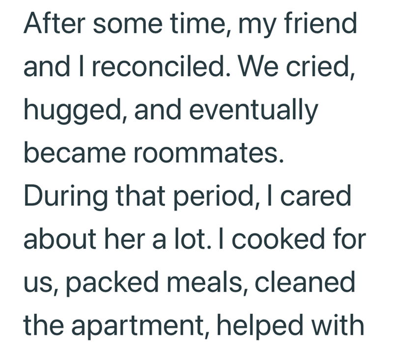 After some time, my friend and I reconciled. We cried, hugged, and eventually became roommates. During that period, I cared about her a lot. I cooked for us, packed meals, cleaned the apartment, helped with