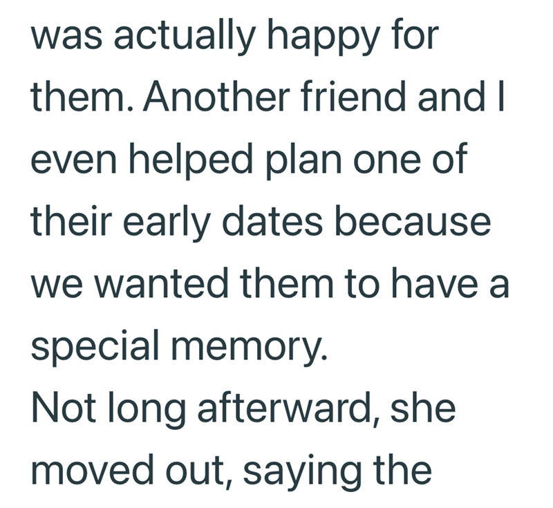 was actually happy for them. Another friend and I even helped plan one of their early dates because we wanted them to have a special memory. Not long afterward, she moved out, saying the