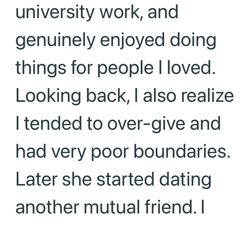 university work, and genuinely enjoyed doing things for people I loved. Looking back, I also realize I tended to over-give and had very poor boundaries. Later she started dating another mutual friend. I