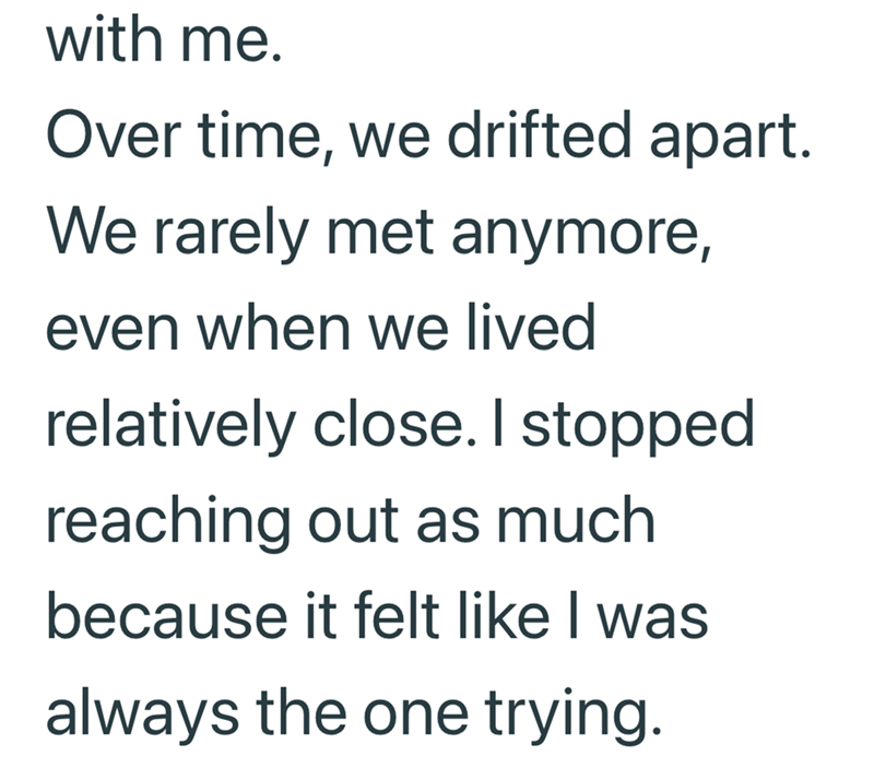 with me. Over time, we drifted apart. We rarely met anymore, even when we lived relatively close. I stopped reaching out as much because it felt like I was always the one trying