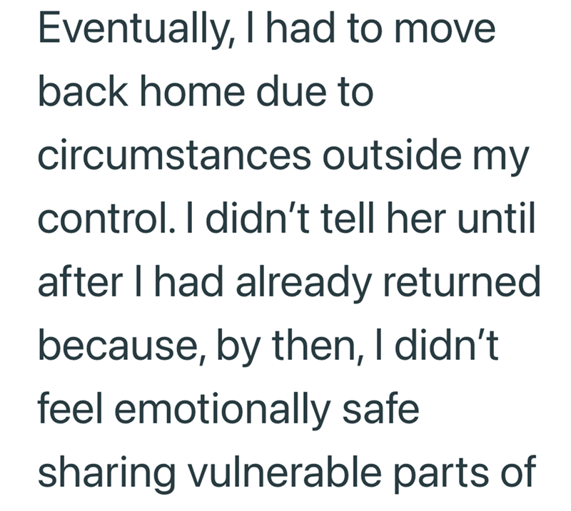 Eventually, I had to move back home due to circumstances outside my control. I didn't tell her until after I had already returned because, by then, I didn't. feel emotionally safe sharing vulnerable parts of