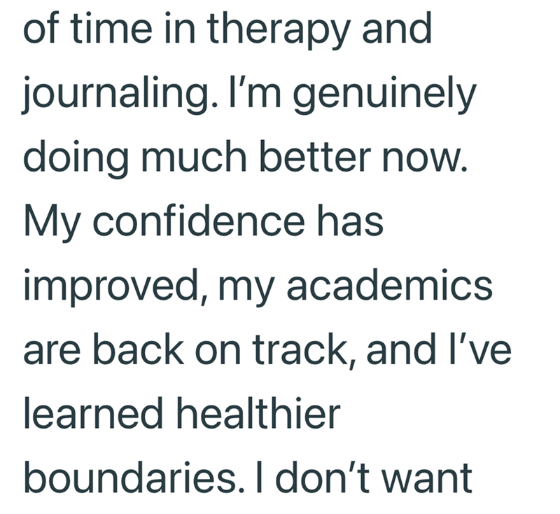 of time in therapy and journaling. I'm genuinely doing much better now. My confidence has improved, my academics are back on track, and I've learned healthier boundaries. I don't want
