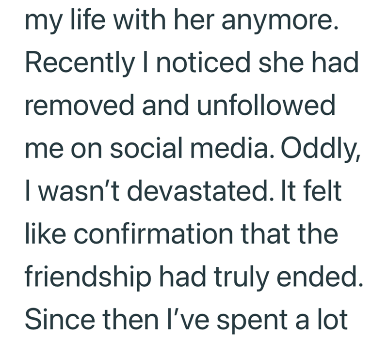 my life with her anymore. Recently I noticed she had removed and unfollowed me on social media. Oddly, I wasn't devastated. It felt like confirmation that the friendship had truly ended. Since then I've spent a lot