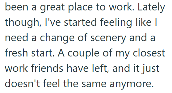 been a great place to work. Lately though, I've started feeling like I need a change of scenery and a fresh start. A couple of my closest work friends have left, and it just doesn't feel the same anymore.
