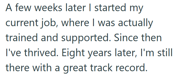 A few weeks later I started my current job, where I was actually trained and supported. Since then I've thrived. Eight years later, I'm still there with a great track record.