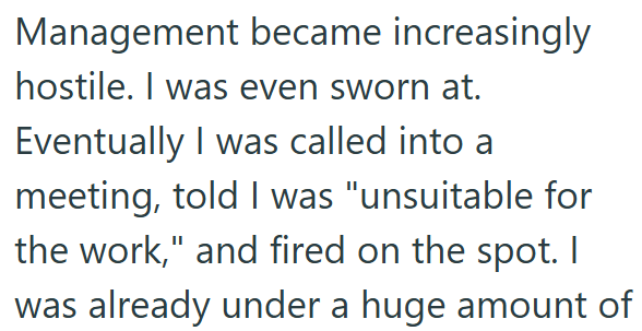 Management became increasingly hostile. I was even sworn at. Eventually I was called into a meeting, told I was "unsuitable for the work," and fired on the spot. I was already under a huge amount of