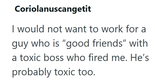 Coriolanuscangetit I would not want to work for a guy who is "good friends" with a toxic boss who fired me. He's probably toxic too.
