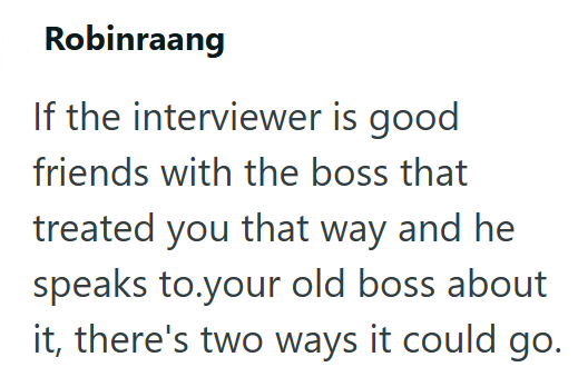 Robinraang If the interviewer is good friends with the boss that treated you that way and he speaks to your old boss about it, there's two ways it could go.