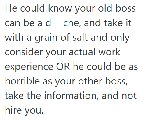 He could know your old boss can be a dche, and take it with a grain of salt and only consider your actual work experience OR he could be as horrible as your other boss, take the information, and not hire you.