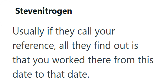 Stevenitrogen Usually if they call your reference, all they find out is that you worked there from this date to that date.