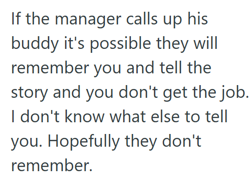 If the manager calls up his buddy it's possible they will remember you and tell the story and you don't get the job. I don't know what else to tell you. Hopefully they don't remember.