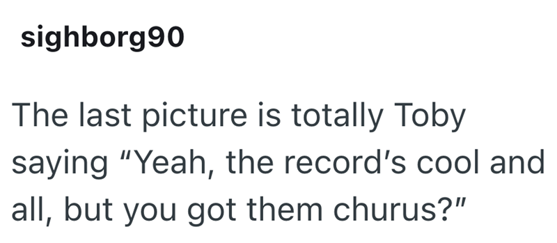 sighborg90 The last picture is totally Toby saying "Yeah, the record's cool and all, but you got them churus?"