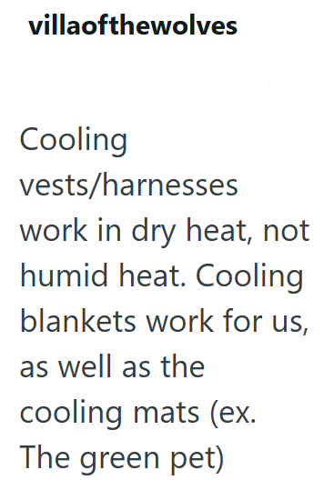 villaofthewolves Cooling vests/harnesses work in dry heat, not humid heat. Cooling blankets work for us, as well as the cooling mats (ex. The green pet)