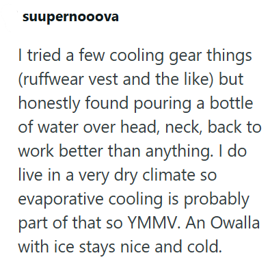 suupernooova I tried a few cooling gear things (ruffwear vest and the like) but honestly found pouring a bottle of water over head, neck, back to work better than anything. I do live in a very dry climate so evaporative cooling is probably part of that so YMMV. An Owalla with ice stays nice and cold.
